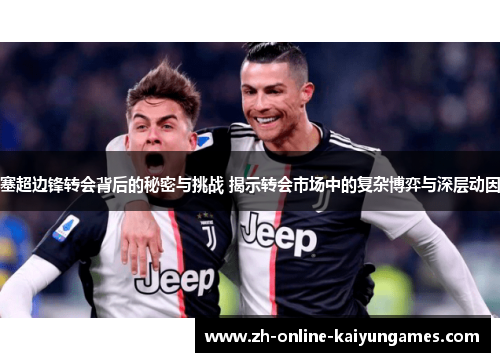 塞超边锋转会背后的秘密与挑战 揭示转会市场中的复杂博弈与深层动因