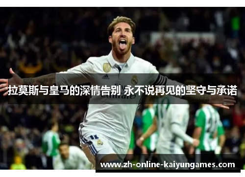 拉莫斯与皇马的深情告别 永不说再见的坚守与承诺