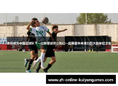 谁将成为中国足球队下一位新星球员让我们一起展望未来潜力巨大的年轻才俊