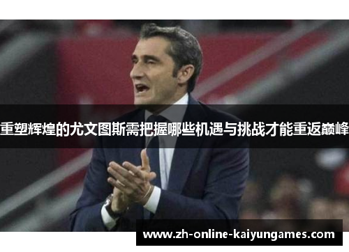 重塑辉煌的尤文图斯需把握哪些机遇与挑战才能重返巅峰