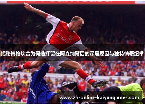 揭秘博格坎普为何选择留在阿森纳背后的深层原因与独特情感纽带