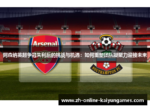 阿森纳英超争冠失利后的挑战与机遇：如何重塑团队凝聚力迎接未来