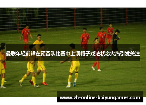 曼联年轻前锋在预备队比赛中上演帽子戏法状态火热引发关注