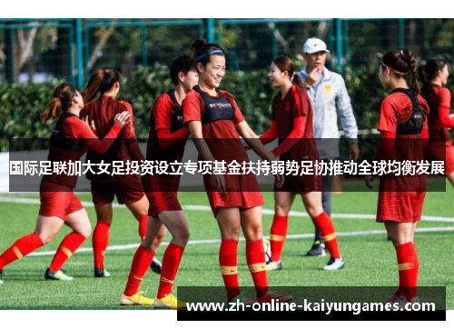 国际足联加大女足投资设立专项基金扶持弱势足协推动全球均衡发展